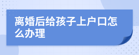 离婚后给孩子上户口怎么办理