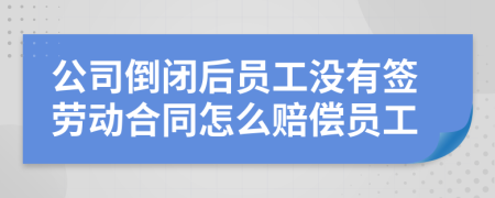 公司倒闭后员工没有签劳动合同怎么赔偿员工