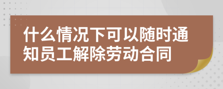 什么情况下可以随时通知员工解除劳动合同