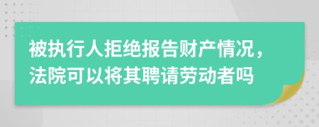 被执行人拒绝报告财产情况，法院可以将其聘请劳动者吗