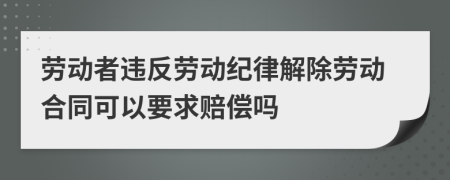 劳动者违反劳动纪律解除劳动合同可以要求赔偿吗