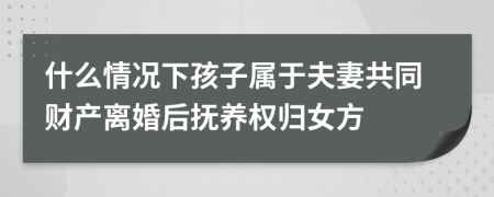 什么情况下孩子属于夫妻共同财产离婚后抚养权归女方