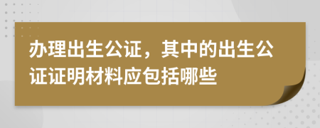 办理出生公证，其中的出生公证证明材料应包括哪些