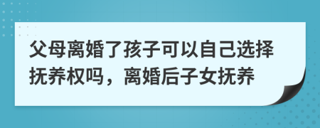 父母离婚了孩子可以自己选择抚养权吗，离婚后子女抚养