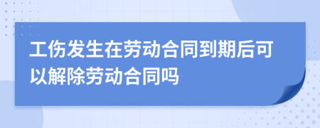 工伤发生在劳动合同到期后可以解除劳动合同吗