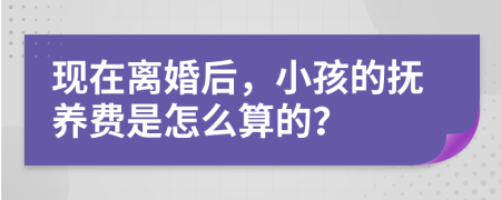 现在离婚后，小孩的抚养费是怎么算的？