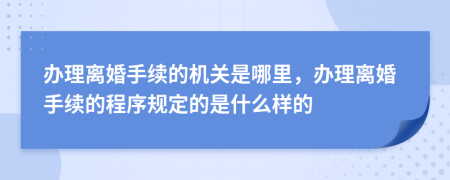 办理离婚手续的机关是哪里，办理离婚手续的程序规定的是什么样的