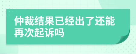 仲裁结果已经出了还能再次起诉吗