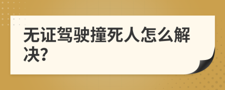 无证驾驶撞死人怎么解决？