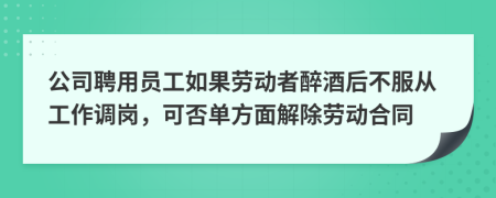 公司聘用员工如果劳动者醉酒后不服从工作调岗，可否单方面解除劳动合同