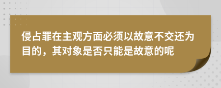 侵占罪在主观方面必须以故意不交还为目的，其对象是否只能是故意的呢