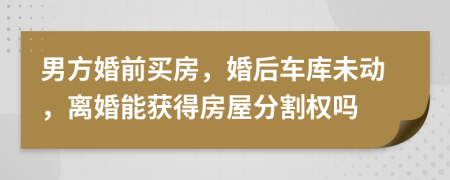 男方婚前买房，婚后车库未动，离婚能获得房屋分割权吗