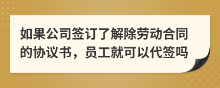 如果公司签订了解除劳动合同的协议书，员工就可以代签吗