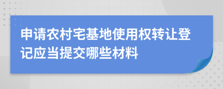 申请农村宅基地使用权转让登记应当提交哪些材料