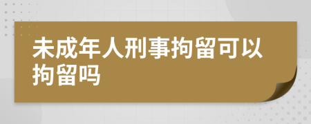 未成年人刑事拘留可以拘留吗