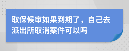 取保候审如果到期了，自己去派出所取消案件可以吗