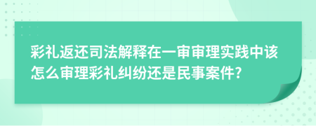 彩礼返还司法解释在一审审理实践中该怎么审理彩礼纠纷还是民事案件?