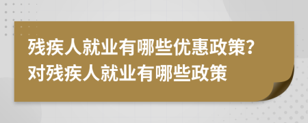 残疾人就业有哪些优惠政策？对残疾人就业有哪些政策