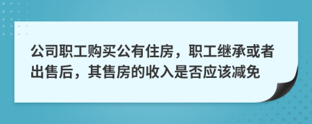 公司职工购买公有住房，职工继承或者出售后，其售房的收入是否应该减免