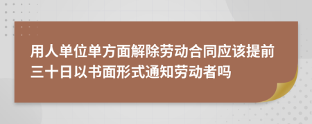 用人单位单方面解除劳动合同应该提前三十日以书面形式通知劳动者吗