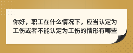 你好，职工在什么情况下，应当认定为工伤或者不能认定为工伤的情形有哪些