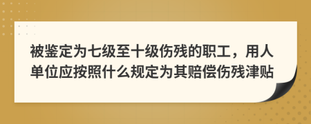 被鉴定为七级至十级伤残的职工，用人单位应按照什么规定为其赔偿伤残津贴
