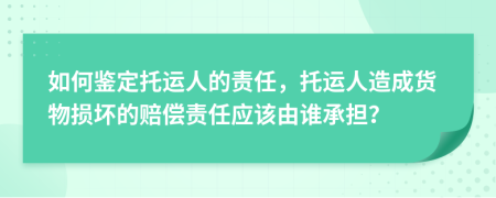 如何鉴定托运人的责任，托运人造成货物损坏的赔偿责任应该由谁承担？