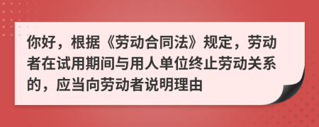 你好，根据《劳动合同法》规定，劳动者在试用期间与用人单位终止劳动关系的，应当向劳动者说明理由