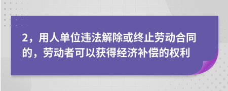 2，用人单位违法解除或终止劳动合同的，劳动者可以获得经济补偿的权利