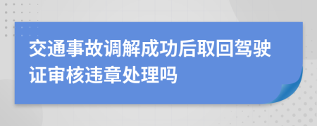 交通事故调解成功后取回驾驶证审核违章处理吗