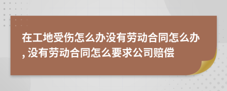 在工地受伤怎么办没有劳动合同怎么办, 没有劳动合同怎么要求公司赔偿