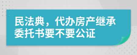 民法典，代办房产继承委托书要不要公证