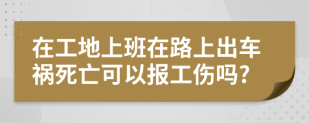 在工地上班在路上出车祸死亡可以报工伤吗?