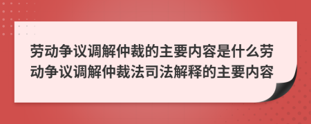 劳动争议调解仲裁的主要内容是什么劳动争议调解仲裁法司法解释的主要内容