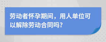 劳动者怀孕期间，用人单位可以解除劳动合同吗？