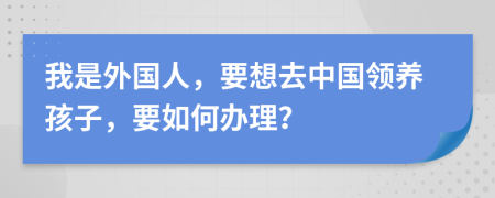 我是外国人，要想去中国领养孩子，要如何办理？