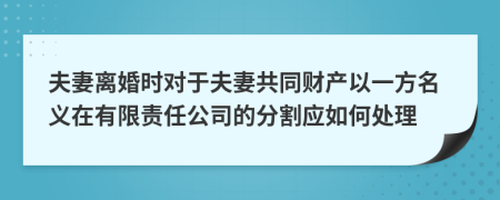 夫妻离婚时对于夫妻共同财产以一方名义在有限责任公司的分割应如何处理