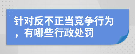 针对反不正当竞争行为，有哪些行政处罚