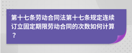 第十七条劳动合同法第十七条规定连续订立固定期限劳动合同的次数如何计算？