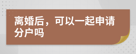 离婚后，可以一起申请分户吗