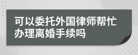 可以委托外国律师帮忙办理离婚手续吗