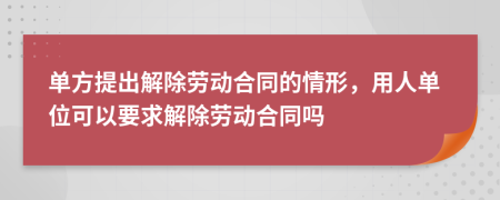 单方提出解除劳动合同的情形，用人单位可以要求解除劳动合同吗