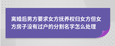 离婚后男方要求女方抚养权归女方但女方房子没有过户的分割名字怎么处理