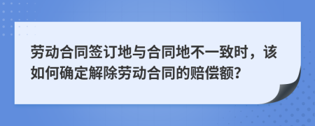 劳动合同签订地与合同地不一致时，该如何确定解除劳动合同的赔偿额？