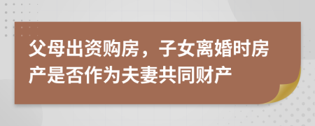 父母出资购房，子女离婚时房产是否作为夫妻共同财产