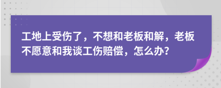 工地上受伤了，不想和老板和解，老板不愿意和我谈工伤赔偿，怎么办？