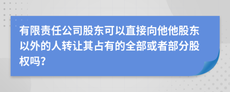 有限责任公司股东可以直接向他他股东以外的人转让其占有的全部或者部分股权吗？