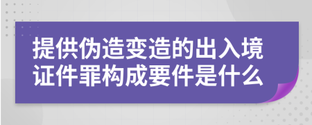 提供伪造变造的出入境证件罪构成要件是什么