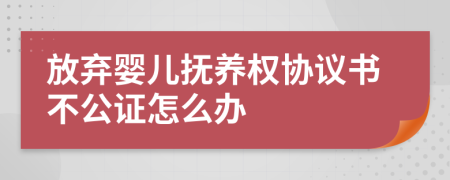 放弃婴儿抚养权协议书不公证怎么办