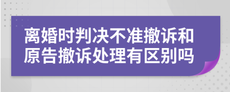 离婚时判决不准撤诉和原告撤诉处理有区别吗